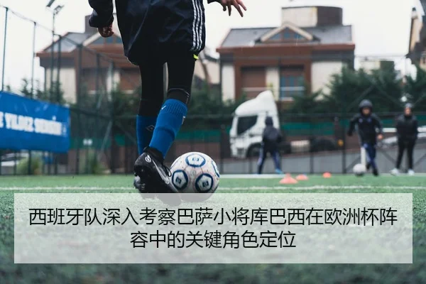 西班牙队深入考察巴萨小将库巴西在欧洲杯阵容中的关键角色定位