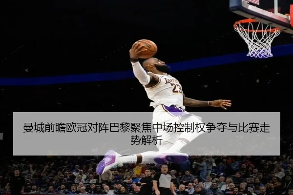 曼城前瞻欧冠对阵巴黎聚焦中场控制权争夺与比赛走势解析