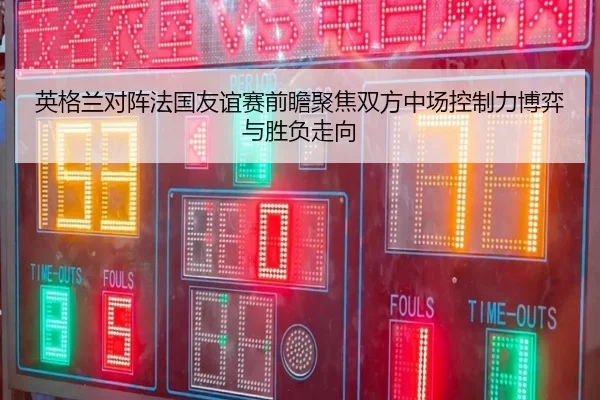 英格兰对阵法国友谊赛前瞻聚焦双方中场控制力博弈与胜负走向